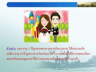 ตัวอย่าง แดง อายุ 17 ปีลูกชายของนายมากกับนางนาค ได้แต่งงานกับ
เหลือง อายุ 18 ปี ลูกสาวนายโยนกับนางขว้าง และทั้งคู่ได้มีการจดทะเบียน
สมรสกันตามกฎหมาย ก็ถือว่าแดงและเหลืองบรรลุนิติภาวะแล้ว
 