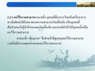2.3.2 คนไร้ความสามารถ หมายถึง บุคคลที่มีอาการวิกลจริตหรืออาการ
ทางจิตผิดปกติถึงขนาดขาดความสามารถโดยสิ้นเชิง หรือบุคคลที่
เจ็บป่วยจนไม่รู้สานึกของตนโดยสิ้นเชิง และศาลมีคาสั่งให้บุคคลนั้นเป็น
คนไร้ความสามารถ
ศาลจะตั้ง “ผู้อนุบาล” ซึ่งทาหน้าที่ดูแลบุคคลไร้ความสามรถ
รวมถึงนิติกรรมทุกอย่างแทนคนไร้ความสามารถ
 