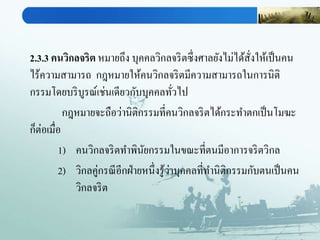2.3.3 คนวิกลจริต หมายถึง บุคคลวิกลจริตซึ่งศาลยังไม่ได้สั่งให้เป็นคน
ไร้ความสามารถ กฎหมายให้คนวิกลจริตมีความสามารถในการนิติ
กรรมโดยบริบูรณ์เช่นเดียวกับบุคคลทั่วไป
กฎหมายจะถือว่านิติกรรมที่คนวิกลจริตได้กระทาตกเป็นโมฆะ
ก็ต่อเมื่อ
1) คนวิกลจริตทาพินัยกรรมในขณะที่ตนมีอาการจริตวิกล
2) วิกลคู่กรณีอีกฝ่ายหนึ่งรู้ว่าบุคคลที่ทานิติกรรมกับตนเป็นคน
วิกลจริต
 
