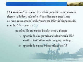 2.3.4 คนเสมือนไร้ความสามารถ หมายถึง บุคคลที่มีความบกพร่องบาง
ประเภท แต่ไม่ถึงขนาดวิกลจริต หรือสูญเสียความสามารถในการ
กาหนดเจตนาของตนเองโดยสิ้นเชิง และศาลได้มีคาสั่งให้บุคคลนั้นเป็น
คนเสมือนไร้ความสามารถ
คนเสมือนไร้ความสามารถ มีองค์ประกอบ 2 ประการ
1) บุคคลนั้นต้องมีเหตุบกพร่องอย่างใดอย่างหนึ่ง ได้แก่
กายพิการ จิตฟั่นเฟือน พฤติกรรมสุรุ่ยสุร่าย ติดสุรา
2) บุคคลนั้นไม่สามารถจัดการงานโดยตนเองได้
 