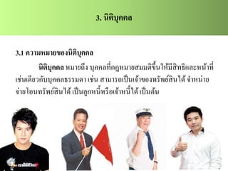 3. นิติบุคคล
3.1 ความหมายของนิติบุคคล
นิติบุคคล หมายถึง บุคคลที่กฎหมายสมมติขึ้นให้มีสิทธิและหน้าที่
เช่นเดียวกับบุคคลธรรมดา เช่น สามารถเป็นเจ้าของทรัพย์สินได้จาหน่าย
จ่ายโอนทรัพย์สินได้เป็นลูกหนี้หรือเจ้าหนี้ได้เป็นต้น
 