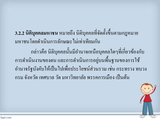 3.2.2 นิติบุคคลมหาชน หมายถึง นิติบุคคลที่จัดตั้งขึ้นตามกฎหมาย
มหาชนโดยดาเนินการลักษณะไม่เท่าเทียมกัน
กล่าวคือ นิติบุคคลนั้นมีอานาจเหนือบุคคลใดๆที่เกี่ยวข้องกับ
การดาเนินงานของตน และการดาเนินการอยู่บนพื้นฐานของการใช้
อานาจรัฐบังคับให้เป็นไปเพื่อประโยชน์ส่วนรวม เช่น กระทรวง ทบวง
กรม จังหวัด เทศบาล วัด มหาวิทยาลัย พรรคการเมือง เป็นต้น
 