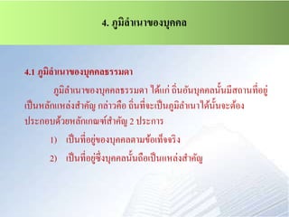 4. ภูมิลาเนาของบุคคล
4.1 ภูมิลาเนาของบุคคลธรรมดา
ภูมิลาเนาของบุคคลธรรมดา ได้แก่ ถิ่นอันบุคคลนั้นมีสถานที่อยู่
เป็นหลักแหล่งสาคัญ กล่าวคือ ถิ่นที่จะเป็นภูมิลาเนาได้นั้นจะต้อง
ประกอบด้วยหลักเกณฑ์สาคัญ 2 ประการ
1) เป็นที่อยู่ของบุคคลตามข้อเท็จจริง
2) เป็นที่อยู่ซึ่งบุคคลนั้นถือเป็นแหล่งสาคัญ
 