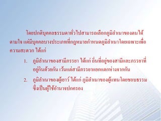 โดยปกติบุคคลธรรมดาทั่วไปสามารถเลือกภูมิลาเนาของตนได้
ตามใจ แต่มีบุคคลบางประเภทที่กฎหมายกาหนดภูมิลาเนาโดยเฉพาะเพื่อ
ความสะดวก ได้แก่
1. ภูมิลาเนาของสามีภรรยา ได้แก่ ถิ่นที่อยู่ของสามีและภรรยาที่
อยู่กินด้วยกัน เว้นแต่สามีภรรยาแยกแตกห่างจากกัน
2. ภูมิลาเนาของผู้เยาว์ได้แก่ ภูมิลาเนาของผู้แทนโดยชอบธรรม
ซึ่งเป็นผู้ใช้อานาจปกครอง
 