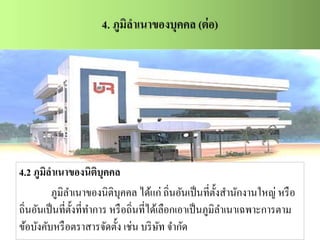 4.2 ภูมิลาเนาของนิติบุคคล
ภูมิลาเนาของนิติบุคคล ได้แก่ ถิ่นอันเป็นที่ตั้งสานักงานใหญ่ หรือ
ถิ่นอันเป็นที่ตั้งที่ทาการ หรือถิ่นที่ได้เลือกเอาเป็นภูมิลาเนาเฉพาะการตาม
ข้อบังคับหรือตราสารจัดตั้ง เช่น บริษัท จากัด
 