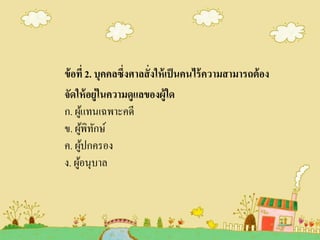 ข้อที่ 2. บุคคลซึ่งศาลสั่งให้เป็นคนไร้ความสามารถต้อง
จัดให้อยู่ในความดูแลของผู้ใด
ก. ผู้แทนเฉพาะคดี
ข. ผู้พิทักษ์
ค. ผู้ปกครอง
ง. ผู้อนุบาล
 