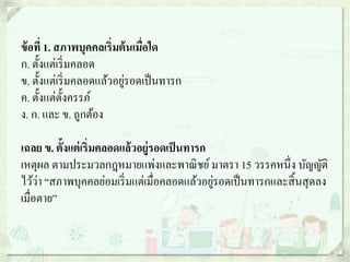 ข้อที่ 1. สภาพบุคคลเริ่มต้นเมื่อใด
ก. ตั้งแต่เริ่มคลอด
ข. ตั้งแต่เริ่มคลอดแล้วอยู่รอดเป็นทารก
ค. ตั้งแต่ตั้งครรภ์
ง. ก. และ ข. ถูกต้อง
เฉลย ข. ตั้งแต่เริ่มคลอดแล้วอยู่รอดเป็นทารก
เหตุผล ตามประมวลกฎหมายแพ่งและพาณิชย์มาตรา 15 วรรคหนึ่ง บัญญัติ
ไว้ว่า “สภาพบุคคลย่อมเริ่มแต่เมื่อคลอดแล้วอยู่รอดเป็นทารกและสิ้นสุดลง
เมื่อตาย”
 