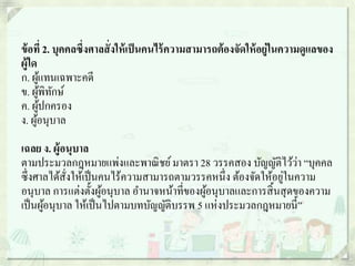 ข้อที่ 2. บุคคลซึ่งศาลสั่งให้เป็นคนไร้ความสามารถต้องจัดให้อยู่ในความดูแลของ
ผู้ใด
ก. ผู้แทนเฉพาะคดี
ข. ผู้พิทักษ์
ค. ผู้ปกครอง
ง. ผู้อนุบาล
เฉลย ง. ผู้อนุบาล
ตามประมวลกฎหมายแพ่งและพาณิชย์มาตรา 28 วรรคสอง บัญญัติไว้ว่า “บุคคล
ซึ่งศาลได้สั่งให้เป็นคนไร้ความสามารถตามวรรคหนึ่ง ต้องจัดให้อยู่ในความ
อนุบาล การแต่งตั้งผู้อนุบาล อานาจหน้าที่ของผู้อนุบาลและการสิ้นสุดของความ
เป็นผู้อนุบาล ให้เป็นไปตามบทบัญญัติบรรพ 5 แห่งประมวลกฎหมายนี้”
 