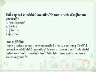 ข้อที่ 3. บุคคลซึ่งศาลสั่งให้เป็นคนเสมือนไร้ความสามารถต้องจัดอยู่ในความ
ดูแลของผู้ใด
ก. ผู้แทนเฉพาะคดี
ข. ผู้พิทักษ์
ค. ผู้ปกครอง
ง. ผู้อนุบาล
เฉลย ข. ผู้พิทักษ์
เหตุผล ตามประมวลกฎหมายแพ่งและพาณิชย์มาตรา 32 วรรคสอง บัญญัติไว้ว่า
“บุคคลซึ่งศาลได้สั่งให้เป็นคนเสมือนไร้ความสามารถตามวรรคหนึ่ง ต้องจัดให้
อยู่ในความพิทักษ์การแต่งตั้งผู้พิทักษ์ให้เป็นไปตามบทบัญญัติบรรพ 5 แห่ง
ประมวลกฎหมายนี้”
 