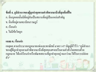 ข้อที่ 4. ภูมิลาเนาของผู้ถูกจาคุกตามคาพิพากษาถึงที่สุดคือที่ใด
ก. ถิ่นบุคคลนั้นมีที่อยู่อันเป็นสถานที่อยู่เป็นแหล่งสาคัญ
ข. ถิ่นที่อยู่ตามทะเบียนราษฎร์
ค. เรือนจา
ง. ไม่มีข้อใดถูก
เฉลย ค. เรือนจา
เหตุผล ตามประมวลกฎหมายแพ่งและพาณิชย์มาตรา 47 บัญญัติไว้ว่า “ภูมิลาเนา
ของผู้ที่ถูกจาคุกตามคาพิพากษาถึงที่สุดของศาลหรือตามคาสั่งโดยชอบด้วย
กฎหมาย ได้แก่เรือนจาหรือทัณฑสถานที่ถูกจาคุกอยู่จนกว่าจะได้รับการปล่อย
ตัว”
 
