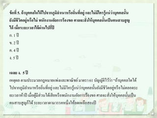 ข้อที่ 5. ถ้าบุคคลใดได้ไปจากภูมิลาเนาหรือถิ่นที่อยู่ และไม่มีใครรู้แน่ว่าบุคคลนั้น
ยังมีชีวิตอยู่หรือไม่ พนักงานอัยการร้องขอ ศาลจะสั่งให้บุคคลนั้นเป็นคนสาบสูญ
ได้ เมื่อระยะเวลาได้ผ่านไปกี่ปี
ก. 1 ปี
ข. 2 ปี
ค. 4 ปี
ง. 5 ปี
เฉลย ง. 5 ปี
เหตุผล ตามประมวลกฎหมายแพ่งและพาณิชย์มาตรา 61 บัญญัติไว้ว่า “ถ้าบุคคลใดได้
ไปจากภูมิลาเนาหรือถิ่นที่อยู่และไม่มีใครรู้แน่ว่าบุคคลนั้นยังมีชีวิตอยู่หรือไม่ตลอดระ
ยะเวลาห้าปี เมื่อผู้มีส่วนได้เสียหรือพนักงานอัยการร้องขอ ศาลจะสั่งให้บุคคลนั้นเป็น
คนสาบสูญก็ได้ระยะเวลาตามวรรคหนึ่งให้ลดเหลือสองปี
 