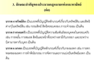 บรรพ 4 ทรัพย์สิน เป็นบรรพที่บัญญัติหลักเกณฑ์เกี่ยวกับทรัพย์สิน และสิทธิ
ต่างๆในทรัพย์สิน เช่น กรรมสิทธ์ สิทธิครอบครอง ภาวะจายอม เป็นต้น
บรรพ 5 ครอบครัว เป็นบรรพที่บัญญัติความสัมพันธ์ของบุคคลในครอบครัว
เช่น การหมั้น การสมรส สิทธิและหน้าที่ระหว่างสามีกับภรรยา และระหว่าง
บิดามารดากับบุตร เป็นต้น
บรรพ 6 มรดก เป็นบรรพที่บัญญัติหลักเกณฑ์เกี่ยวกับกองมรดก เช่น การตก
ทอดของมรดก การทาพินัยกรรม การจัดการและการแบ่งปันทรัพย์มรดก เป็น
ต้น
3. ลักษณะสาคัญของประมวลกฎหมายแพ่งและพาณิชย์
(ต่อ)
 