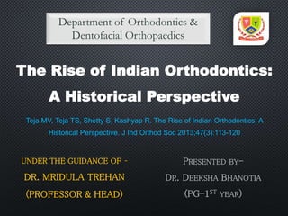 PRESENTED BY-
DR. DEEKSHA BHANOTIA
(PG-1ST YEAR)
Department of Orthodontics &
Dentofacial Orthopaedics
UNDER THE GUIDANCE OF –
DR. MRIDULA TREHAN
(PROFESSOR & HEAD)
The Rise of Indian Orthodontics:
A Historical Perspective
Teja MV, Teja TS, Shetty S, Kashyap R. The Rise of Indian Orthodontics: A
Historical Perspective. J Ind Orthod Soc 2013;47(3):113-120
 