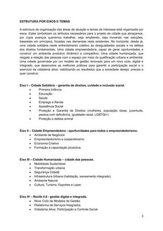 3
ESTRUTURA POR EIXOS E TEMAS
A estrutura de organização das áreas de atuação e temas de interesse está organizada por
eixos. Estes simbolizam os atributos necessários para o projeto de cidade que abraçamos,
por cujos avanços queremos trabalhar, seja ampliando, seja inovando nas soluções,
baseadas em princípios, focadas nas demandas reais existentes. No horizonte, desde já,
uma cidade solidária neste enfrentamento coletivo às desigualdades sociais e na defesa
dos direitos fundamentais. Uma cidade empreendedora, capaz de gerar oportunidades e
construir um ambiente produtivo dinâmico e competitivo. Uma cidade humanizada, que
resgata a relação das pessoas com o espaço por meio da qualificação urbana e ambiental.
Uma cidade governada por um modelo de gestão renovado para um novo ciclo, digital e
integrado, que desenvolve as melhores práticas para garantir a participação social e o
exercício da cidadania ativa, viabilizando os resultados que a sociedade deseja, precisa e
quer construir.
Eixo I – Cidade Solidária – garantia de direitos, cuidado e inclusão social.
 Primeira Infância
 Educação
 Saúde
 Emprego e Renda
 Assistência Social
 Proteção e Garantia de Direitos (mulheres, população idosa, juventude,
pessoa com deficiência, igualdade racial, LGBTQI+)
 Proteção e defesa animal.
Eixo II – Cidade Empreendedora - oportunidades para todos e empreendedorismo.
 Ambiente de Negócios
 Empreendedorismo e cooperativismo
 Economia Criativa
 Formação e capacitação produtiva.
Eixo III – Cidade Humanizada – cidade das pessoas.
 Mobilidade Sustentável
 Transformação urbana
 Segurança Cidadã
 Infraestrutura Urbana (habitação, saneamento integrado)
 Ambiente Natural
 Cultura, Turismo, Esportes e Lazer.
Eixo IV – Recife 4.0 - gestão digital e integrada.
 Novo Ciclo de Modelos de Gestão
 Plataforma de Serviços Integrados
 Cidadania Ativa, Participação e Controle Social.
 