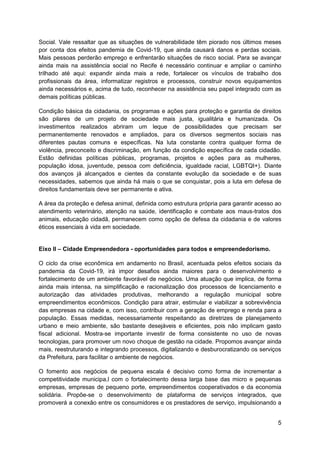 5
Social. Vale ressaltar que as situações de vulnerabilidade têm piorado nos últimos meses
por conta dos efeitos pandemia de Covid-19, que ainda causará danos e perdas sociais.
Mais pessoas perderão emprego e enfrentarão situações de risco social. Para se avançar
ainda mais na assistência social no Recife é necessário continuar e ampliar o caminho
trilhado até aqui: expandir ainda mais a rede, fortalecer os vínculos de trabalho dos
profissionais da área, informatizar registros e processos, construir novos equipamentos
ainda necessários e, acima de tudo, reconhecer na assistência seu papel integrado com as
demais políticas públicas.
Condição básica da cidadania, os programas e ações para proteção e garantia de direitos
são pilares de um projeto de sociedade mais justa, igualitária e humanizada. Os
investimentos realizados abriram um leque de possibilidades que precisam ser
permanentemente renovados e ampliados, para os diversos segmentos sociais nas
diferentes pautas comuns e específicas. Na luta constante contra qualquer forma de
violência, preconceito e discriminação, em função da condição específica de cada cidadão.
Estão definidas políticas públicas, programas, projetos e ações para as mulheres,
população idosa, juventude, pessoa com deficiência, igualdade racial, LGBTQI+). Diante
dos avanços já alcançados e cientes da constante evolução da sociedade e de suas
necessidades, sabemos que ainda há mais o que se conquistar, pois a luta em defesa de
direitos fundamentais deve ser permanente e ativa.
A área da proteção e defesa animal, definida como estrutura própria para garantir acesso ao
atendimento veterinário, atenção na saúde, identificação e combate aos maus-tratos dos
animais, educação cidadã, permanecem como opção de defesa da cidadania e de valores
éticos essenciais à vida em sociedade.
Eixo II – Cidade Empreendedora - oportunidades para todos e empreendedorismo.
O ciclo da crise econômica em andamento no Brasil, acentuada pelos efeitos sociais da
pandemia da Covid-19, irá impor desafios ainda maiores para o desenvolvimento e
fortalecimento de um ambiente favorável de negócios. Uma atuação que implica, de forma
ainda mais intensa, na simplificação e racionalização dos processos de licenciamento e
autorização das atividades produtivas, melhorando a regulação municipal sobre
empreendimentos econômicos. Condição para atrair, estimular e viabilizar a sobrevivência
das empresas na cidade e, com isso, contribuir com a geração de emprego e renda para a
população. Essas medidas, necessariamente respeitando as diretrizes de planejamento
urbano e meio ambiente, são bastante desejáveis e eficientes, pois não implicam gasto
fiscal adicional. Mostra-se importante investir de forma consistente no uso de novas
tecnologias, para promover um novo choque de gestão na cidade. Propomos avançar ainda
mais, reestruturando e integrando processos, digitalizando e desburocratizando os serviços
da Prefeitura, para facilitar o ambiente de negócios.
O fomento aos negócios de pequena escala é decisivo como forma de incrementar a
competitividade municipa,l com o fortalecimento dessa larga base das micro e pequenas
empresas, empresas de pequeno porte, empreendimentos cooperativados e da economia
solidária. Propõe-se o desenvolvimento de plataforma de serviços integrados, que
promoverá a conexão entre os consumidores e os prestadores de serviço, impulsionando a
 
