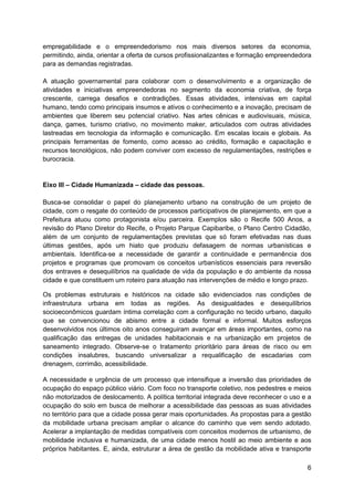 6
empregabilidade e o empreendedorismo nos mais diversos setores da economia,
permitindo, ainda, orientar a oferta de cursos profissionalizantes e formação empreendedora
para as demandas registradas.
A atuação governamental para colaborar com o desenvolvimento e a organização de
atividades e iniciativas empreendedoras no segmento da economia criativa, de força
crescente, carrega desafios e contradições. Essas atividades, intensivas em capital
humano, tendo como principais insumos e ativos o conhecimento e a inovação, precisam de
ambientes que liberem seu potencial criativo. Nas artes cênicas e audiovisuais, música,
dança, games, turismo criativo, no movimento maker, articulados com outras atividades
lastreadas em tecnologia da informação e comunicação. Em escalas locais e globais. As
principais ferramentas de fomento, como acesso ao crédito, formação e capacitação e
recursos tecnológicos, não podem conviver com excesso de regulamentações, restrições e
burocracia.
Eixo III – Cidade Humanizada – cidade das pessoas.
Busca-se consolidar o papel do planejamento urbano na construção de um projeto de
cidade, com o resgate do conteúdo de processos participativos de planejamento, em que a
Prefeitura atuou como protagonista e/ou parceira. Exemplos são o Recife 500 Anos, a
revisão do Plano Diretor do Recife, o Projeto Parque Capibaribe, o Plano Centro Cidadão,
além de um conjunto de regulamentações previstas que só foram efetivadas nas duas
últimas gestões, após um hiato que produziu defasagem de normas urbanísticas e
ambientais. Identifica-se a necessidade de garantir a continuidade e permanência dos
projetos e programas que promovam os conceitos urbanísticos essenciais para reversão
dos entraves e desequilíbrios na qualidade de vida da população e do ambiente da nossa
cidade e que constituem um roteiro para atuação nas intervenções de médio e longo prazo.
Os problemas estruturais e históricos na cidade são evidenciados nas condições de
infraestrutura urbana em todas as regiões. As desigualdades e desequilíbrios
socioeconômicos guardam íntima correlação com a configuração no tecido urbano, daquilo
que se convencionou de abismo entre a cidade formal e informal. Muitos esforços
desenvolvidos nos últimos oito anos conseguiram avançar em áreas importantes, como na
qualificação das entregas de unidades habitacionais e na urbanização em projetos de
saneamento integrado. Observe-se o tratamento prioritário para áreas de risco ou em
condições insalubres, buscando universalizar a requalificação de escadarias com
drenagem, corrimão, acessibilidade.
A necessidade e urgência de um processo que intensifique a inversão das prioridades de
ocupação do espaço público viário. Com foco no transporte coletivo, nos pedestres e meios
não motorizados de deslocamento. A política territorial integrada deve reconhecer o uso e a
ocupação do solo em busca de melhorar a acessibilidade das pessoas as suas atividades
no território para que a cidade possa gerar mais oportunidades. As propostas para a gestão
da mobilidade urbana precisam ampliar o alcance do caminho que vem sendo adotado.
Acelerar a implantação de medidas compatíveis com conceitos modernos de urbanismo, de
mobilidade inclusiva e humanizada, de uma cidade menos hostil ao meio ambiente e aos
próprios habitantes. E, ainda, estruturar a área de gestão da mobilidade ativa e transporte
 