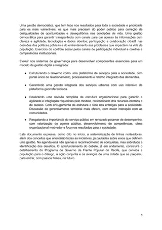 8
Uma gestão democrática, que tem foco nos resultados para toda a sociedade e prioridade
para os mais vulneráveis, os que mais precisam do poder público para correção de
desigualdades de oportunidades e desequilíbrios nas condições de vida. Uma gestão
democrática para garantir transparência com canais para dar acesso às informações com
clareza e agilidade, tecnologias e dados abertos; participação e colaboração cidadã nas
decisões das políticas públicas e do enfrentamento aos problemas que impactam na vida da
população. Exercício do controle social pelos canais de participação individual e coletiva e
competências institucionais.
Evoluir nos sistemas de governança para desenvolver componentes essenciais para um
modelo de gestão digital e integrada:
● Estruturando o Governo como uma plataforma de serviços para a sociedade, com
portal único de relacionamento, processamento e retorno integrado das demandas.
● Garantindo uma gestão integrada dos serviços urbanos com uso intensivo de
plataforma georreferenciada.
● Realizando uma revisão completa da estrutura organizacional para garantir a
agilidade e integração requeridas pelo modelo, racionalidade dos recursos internos e
de custeio. Com enxugamento da estrutura e foco nas entregas para a sociedade.
Discussão de gerenciamento territorial mais efetivo, com maior interação com as
comunidades.
● Resgatando a importância do serviço público em renovado patamar de desempenho,
com valorização do agente público, desenvolvimento de competências, clima
organizacional motivador e foco nos resultados para a sociedade.
Este documento expressa, como dito no início, a sistematização de linhas norteadoras,
além dos conceitos que orientarão todas as iniciativas, já pautadas sobre eixos que definem
uma gestão. Na agenda está não apenas o reconhecimento de conquistas, mas sobretudo a
identificação dos desafios. O aprofundamento do debate, já em andamento, construirá o
detalhamento do Programa de Governo da Frente Popular do Recife, que convida a
população para o diálogo, a ação conjunta e os avanços de uma cidade que se preparou
para entrar, com passos firmes, no futuro.
 