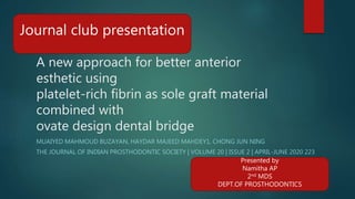 A new approach for better anterior
esthetic using
platelet-rich fibrin as sole graft material
combined with
ovate design dental bridge
MUAIYED MAHMOUD BUZAYAN, HAYDAR MAJEED MAHDEY1, CHONG JUN NING
THE JOURNAL OF INDIAN PROSTHODONTIC SOCIETY | VOLUME 20 | ISSUE 2 | APRIL-JUNE 2020 223
Journal club presentation
Presented by
Namitha AP
2nd MDS
DEPT.OF PROSTHODONTICS
 