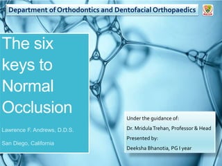 The six
keys to
Normal
Occlusion
Lawrence F. Andrews, D.D.S.
San Diego, California
Department of Orthodontics and Dentofacial Orthopaedics
Under the guidance of:
Dr. MridulaTrehan, Professor & Head
Presented by:
Deeksha Bhanotia, PG I year
 