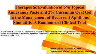Therapeutic Evaluation of 5% Topical
Amlexanox Paste and 2% Curcumin Oral Gel
in the Management of Recurrent Aphthous
Stomatitis- A Randomized Clinical Trial
Gauthaman J, Ganesan A. Therapeutic evaluation of 5% topical amlexanox paste and 2% curcumin oral gel
in the management of recurrent aphthous stomatitis- a randomized clinical trial. J Indian Acad Oral Med
Radiol 2022;34:17-21.
Presented By –Zareesh Akhtar
Department of Oral medicine and radiology
 