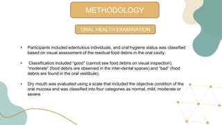 METHODOLOGY
ORAL HEALTH EXAMINATION
• Participants included edentulous individuals, and oral hygiene status was classified
based on visual assessment of the residual food debris in the oral cavity.
• Classification included “good” (cannot see food debris on visual inspection),
“moderate” (food debris are observed in the inter-dental spaces) and “bad” (food
debris are found in the oral vestibule).
• Dry mouth was evaluated using a scale that included the objective condition of the
oral mucosa and was classified into four categories as normal, mild, moderate or
severe
 