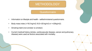 METHODOLOGY
Questionnaire
• Information on lifestyle and health - selfadministered questionnaire.
• Body mass index (<18.5 kg/m2,18.5-<25 kg/m2 or >=25kg/m2)
• Smoking habit (non-smoker vs smoker)
• Current medical history (stroke, cardiovascular disease, cancer and pulmonary
disease) were used as factors associated with mortality.
 