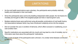 LIMITATIONS
• As the oral health examinations were voluntary, the participants were probably relatively
healthy and interested in their oral health.
• Since the participants were community-dwelling independent older people, the risk factors for
mortality are thought to differ if the targeted people are frail or need long-term care.
• Multiple statistical tests were performed using all possible combinations of oral health factors.
And associations between factor may have introduced multiplicity errors into the analysis.
• Did not consider the use or condition of dentures, which affect occlusion or swallowing, as an
oral condition item.
• Specific medications are associated with dry mouth and may lead to a risk of mortality, but no
information was there about the participants’ medications.
• The causes of death of the participants were unknown, it is unclear what diseases contributed
to mortality.
 