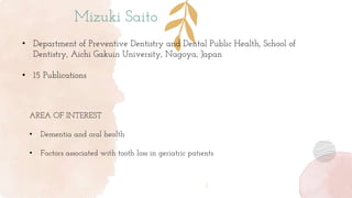 Mizuki Saito
• Department of Preventive Dentistry and Dental Public Health, School of
Dentistry, Aichi Gakuin University, Nagoya, Japan
• 15 Publications
AREA OF INTEREST
• Dementia and oral health
• Factors associated with tooth loss in geriatric patients
 
