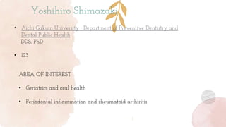 Yoshihiro Shimazaki
• Aichi Gakuin University · Department of Preventive Dentistry and
Dental Public Health
DDS, PhD
• 123
AREA OF INTEREST
• Geriatrics and oral health
• Periodontal inflammation and rheumatoid arthiritis
 