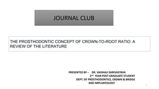 JOURNAL CLUB
THE PROSTHODONTIC CONCEPT OF CROWN-TO-ROOT RATIO: A
REVIEW OF THE LITERATURE
1
PRESENTED BY – DR. VAISHALI SHRIVASTAVA
2nd YEAR POST GRADUATE STUDENT
DEPT. OF PROSTHODONTICS, CROWN & BRIDGE
AND IMPLANTOLOGY
 