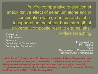Presented by
Dr.P.Likhitha
PG II
Department of Conservative
Dentistry And Endodontics
Guided by
Dr.B.Roopesh
Professor
Department of Conservative
Dentistry And Endodontics
Halkai, Rahul S.; Halkai, Kiran R.; Aneesha, Y. Ayshathul; Naaz, Sameena. In vitro
comparative evaluation of antioxidative effect of selenium alone and in combination
with green tea and alpha-tocopherol on the shear bond strength of universal
composite resin to enamel after in-office bleaching. Journal of Conservative Dentistry
and Endodontics 27(1):p 57-61, January 2024.
 