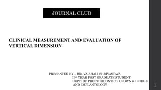 CLINICAL MEASUREMENT AND EVALUATION OF
VERTICAL DIMENSION
JOURNAL CLUB
PRESENTED BY – DR. VAISHALI SHRIVASTAVA
IInd YEAR POST GRADUATE STUDENT
DEPT. OF PROSTHODONTICS, CROWN & BRIDGE
AND IMPLANTOLOGY 1
 