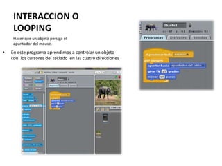 INTERACCION O
LOOPING
• En este programa aprendimos a controlar un objeto
con los cursores del teclado en las cuatro direcciones
Hacer que un objeto persiga el
apuntador del mouse.
 