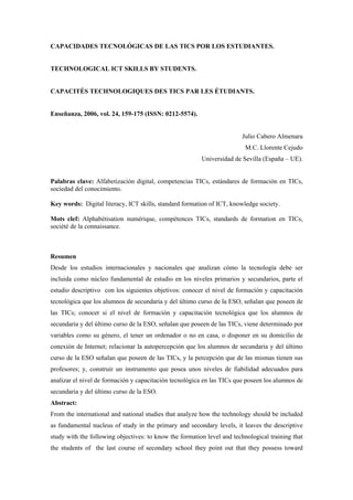 CAPACIDADES TECNOLÓGICAS DE LAS TICS POR LOS ESTUDIANTES.
TECHNOLOGICAL ICT SKILLS BY STUDENTS.
CAPACITÉS TECHNOLOGIQUES DES TICS PAR LES ÉTUDIANTS.
Enseñanza, 2006, vol. 24, 159-175 (ISSN: 0212-5574).
Julio Cabero Almenara
M.C. Llorente Cejudo
Universidad de Sevilla (España – UE).
Palabras clave: Alfabetización digital, competencias TICs, estándares de formación en TICs,
sociedad del conocimiento.
Key words: Digital literacy, ICT skills, standard formation of ICT, knowledge society.
Mots clef: Alphabétisation numérique, compétences TICs, standards de formation en TICs,
société de la connaissance.
Resumen
Desde los estudios internacionales y nacionales que analizan cómo la tecnología debe ser
incluida como núcleo fundamental de estudio en los niveles primarios y secundarios, parte el
estudio descriptivo con los siguientes objetivos: conocer el nivel de formación y capacitación
tecnológica que los alumnos de secundaria y del último curso de la ESO, señalan que poseen de
las TICs; conocer si el nivel de formación y capacitación tecnológica que los alumnos de
secundaria y del último curso de la ESO, señalan que poseen de las TICs, viene determinado por
variables como su género, el tener un ordenador o no en casa, o disponer en su domicilio de
conexión de Internet; relacionar la autopercepción que los alumnos de secundaria y del último
curso de la ESO señalan que poseen de las TICs, y la percepción que de las mismas tienen sus
profesores; y, construir un instrumento que posea unos niveles de fiabilidad adecuados para
analizar el nivel de formación y capacitación tecnológica en las TICs que poseen los alumnos de
secundaria y del último curso de la ESO.
Abstract:
From the international and national studies that analyze how the technology should be included
as fundamental nucleus of study in the primary and secondary levels, it leaves the descriptive
study with the following objectives: to know the formation level and technological training that
the students of the last course of secondary school they point out that they possess toward
 