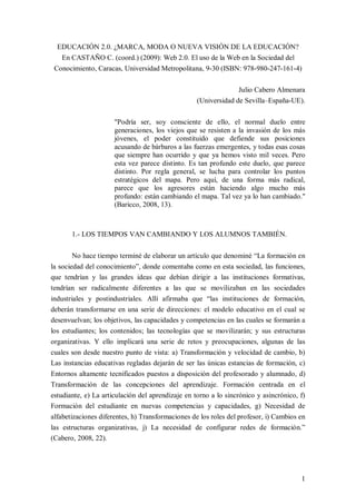 EDUCACIÓN 2.0. ¿MARCA, MODA O NUEVA VISIÓN DE LA EDUCACIÓN? 
   En CASTAÑO C. (coord.) (2009): Web 2.0. El uso de la Web en la Sociedad del 
 Conocimiento, Caracas, Universidad Metropolitana, 9­30 (ISBN: 978­980­247­161­4) 

                                                                      Julio Cabero Almenara 
                                                        (Universidad de Sevilla–España­UE). 

                        "Podría  ser,  soy  consciente  de  ello,  el  normal  duelo  entre 
                        generaciones,  los  viejos  que  se  resisten  a  la  invasión  de  los  más 
                        jóvenes,  el  poder  constituido  que  defiende  sus  posiciones 
                        acusando de bárbaros a las fuerzas emergentes, y todas esas cosas 
                        que  siempre  han  ocurrido  y  que  ya  hemos  visto  mil  veces.  Pero 
                        esta  vez  parece  distinto.  Es  tan  profundo  este  duelo,  que  parece 
                        distinto.  Por  regla  general,  se  lucha  para  controlar  los  puntos 
                        estratégicos  del  mapa.  Pero  aquí,  de  una  forma  más  radical, 
                        parece  que  los  agresores  están  haciendo  algo  mucho  más 
                        profundo: están cambiando el mapa. Tal vez ya lo han cambiado." 
                        (Baricco, 2008, 13). 



        1.­ LOS TIEMPOS VAN CAMBIANDO Y LOS ALUMNOS TAMBIÉN. 

        No hace tiempo terminé de elaborar un artículo que denominé “La formación en 
la sociedad del conocimiento”, donde comentaba como en esta sociedad, las funciones, 
que  tendrían  y  las  grandes  ideas  que  debían  dirigir  a  las  instituciones  formativas, 
tendrían  ser  radicalmente  diferentes  a  las  que  se  movilizaban  en  las  sociedades 
industriales  y  postindustriales.  Allí  afirmaba  que  “las  instituciones  de  formación, 
deberán  transformarse  en  una  serie  de  direcciones:  el  modelo  educativo  en  el  cual  se 
desenvuelvan; los objetivos, las capacidades y competencias en las cuales se formarán a 
los  estudiantes;  los  contenidos;  las  tecnologías  que  se  movilizarán;  y  sus  estructuras 
organizativas.  Y  ello  implicará  una  serie  de  retos  y  preocupaciones,  algunas  de  las 
cuales son desde  nuestro punto de vista: a) Transformación  y  velocidad de cambio, b) 
Las  instancias  educativas regladas dejarán de  ser  las únicas estancias de  formación, c) 
Entornos  altamente  tecnificados  puestos  a  disposición  del  profesorado  y  alumnado,  d) 
Transformación  de  las  concepciones  del  aprendizaje.  Formación  centrada  en  el 
estudiante, e) La articulación del aprendizaje en torno a lo sincrónico y asincrónico, f) 
Formación  del  estudiante  en  nuevas  competencias  y  capacidades,  g)  Necesidad  de 
alfabetizaciones diferentes, h) Transformaciones de los roles del profesor, i) Cambios en 
las  estructuras  organizativas,  j)  La  necesidad  de  configurar  redes  de  formación.” 
(Cabero, 2008, 22).




                                                                                                  1 
 