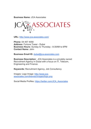 Business Name: JCA Associates
URL: http://www.jca-associates.com/
Phone: 04 457 4058
Address: Fortune Tower - Dubai
Business Hours: Sunday to Thursday - 8:30AM to 6PM
Contact Name: John
Business Email ID: dubai@jca-associates.com
Business Description: JCA Associates is a privately owned
Recruitment Agency in Dubai with a focus on IT, Telecom,
Engineering and Finance.
Keywords: Recruitment Agency, Job Consultancy
Images: Logo Image: http://www.jca-
associates.com/themes/images/logo.png
Social Media Profiles: https://twitter.com/JCA_Associates
	
  
	
  
 