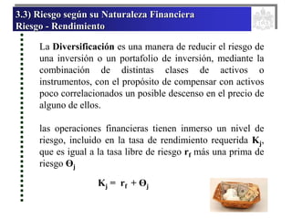 3.3) Riesgo según su Naturaleza Financiera
Riesgo - Rendimiento
La Diversificación es una manera de reducir el riesgo de
una inversión o un portafolio de inversión, mediante la
combinación de distintas clases de activos o
instrumentos, con el propósito de compensar con activos
poco correlacionados un posible descenso en el precio de
alguno de ellos.
las operaciones financieras tienen inmerso un nivel de
riesgo, incluido en la tasa de rendimiento requerida Kj,
que es igual a la tasa libre de riesgo rf más una prima de
riesgo Өj
Kj = rf + Өj
 