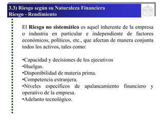 3.3) Riesgo según su Naturaleza Financiera
Riesgo - Rendimiento
El Riesgo no sistemático es aquel inherente de la empresa
o industria en particular e independiente de factores
económicos, políticos, etc., que afectan de manera conjunta
todos los activos, tales como:
•Capacidad y decisiones de los ejecutivos
•Huelgas.
•Disponibilidad de materia prima.
•Competencia extranjera.
•Niveles específicos de apalancamiento financiero y
operativo de la empresa.
•Adelanto tecnológico.
 