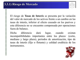 3.3.1) Riesgo de Mercado
El riesgo de Tasas de Interés se presenta por la variación
del valor de mercado de los activos frente a un cambio en las
tasas de interés, inferior al efecto causado en los pasivos y
esta diferencia no se encuentre compensada por operaciones
fuera de balance.
Dicha diferencia dará lugar, cuando existan
incompatibilidades importantes entre los plazos* (corto,
mediano y largo plazo), periodos de amortización, tipo de
tasas de interés (fijo o flotante) y calidad crediticia de los
instrumentos.
 