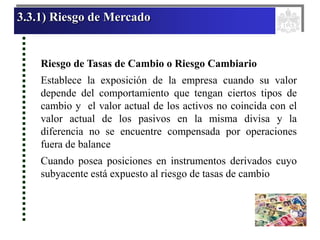 3.3.1) Riesgo de Mercado
Riesgo de Tasas de Cambio o Riesgo Cambiario
Establece la exposición de la empresa cuando su valor
depende del comportamiento que tengan ciertos tipos de
cambio y el valor actual de los activos no coincida con el
valor actual de los pasivos en la misma divisa y la
diferencia no se encuentre compensada por operaciones
fuera de balance
Cuando posea posiciones en instrumentos derivados cuyo
subyacente está expuesto al riesgo de tasas de cambio
 