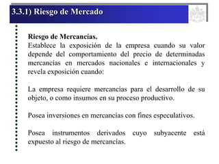 3.3.1) Riesgo de Mercado
Riesgo de Mercancías.
Establece la exposición de la empresa cuando su valor
depende del comportamiento del precio de determinadas
mercancías en mercados nacionales e internacionales y
revela exposición cuando:
La empresa requiere mercancías para el desarrollo de su
objeto, o como insumos en su proceso productivo.
Posea inversiones en mercancías con fines especulativos.
Posea instrumentos derivados cuyo subyacente está
expuesto al riesgo de mercancías.
 