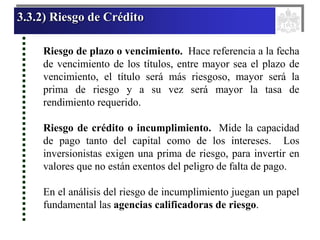 3.3.2) Riesgo de Crédito
Riesgo de plazo o vencimiento. Hace referencia a la fecha
de vencimiento de los títulos, entre mayor sea el plazo de
vencimiento, el título será más riesgoso, mayor será la
prima de riesgo y a su vez será mayor la tasa de
rendimiento requerido.
Riesgo de crédito o incumplimiento. Mide la capacidad
de pago tanto del capital como de los intereses. Los
inversionistas exigen una prima de riesgo, para invertir en
valores que no están exentos del peligro de falta de pago.
En el análisis del riesgo de incumplimiento juegan un papel
fundamental las agencias calificadoras de riesgo.
 