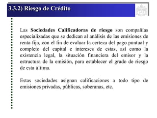 3.3.2) Riesgo de Crédito
Las Sociedades Calificadoras de riesgo son compañías
especializadas que se dedican al análisis de las emisiones de
renta fija, con el fin de evaluar la certeza del pago puntual y
completo del capital e intereses de estas, así como la
existencia legal, la situación financiera del emisor y la
estructura de la emisión, para establecer el grado de riesgo
de esta última.
Estas sociedades asignan calificaciones a todo tipo de
emisiones privadas, públicas, soberanas, etc.
 
