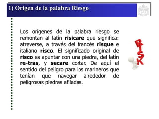 1) Origen de la palabra Riesgo
Los orígenes de la palabra riesgo se
remontan al latín risicare que significa:
atreverse, a través del francés risque e
italiano risco. El significado original de
risco es apuntar con una piedra, del latín
re-tras, y secare cortar. De aquí el
sentido del peligro para los marineros que
tenían que navegar alrededor de
peligrosas piedras afiladas.
 