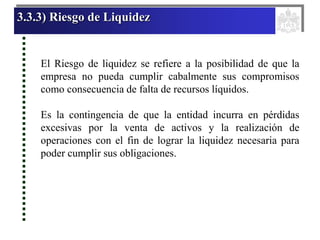 3.3.3) Riesgo de Liquidez
El Riesgo de liquidez se refiere a la posibilidad de que la
empresa no pueda cumplir cabalmente sus compromisos
como consecuencia de falta de recursos líquidos.
Es la contingencia de que la entidad incurra en pérdidas
excesivas por la venta de activos y la realización de
operaciones con el fin de lograr la liquidez necesaria para
poder cumplir sus obligaciones.
 