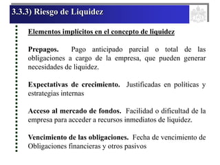 3.3.3) Riesgo de Liquidez
Elementos implícitos en el concepto de liquidez
Prepagos. Pago anticipado parcial o total de las
obligaciones a cargo de la empresa, que pueden generar
necesidades de liquidez.
Expectativas de crecimiento. Justificadas en políticas y
estrategias internas
Acceso al mercado de fondos. Facilidad o dificultad de la
empresa para acceder a recursos inmediatos de liquidez.
Vencimiento de las obligaciones. Fecha de vencimiento de
Obligaciones financieras y otros pasivos
 