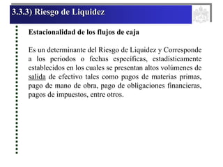 3.3.3) Riesgo de Liquidez
Estacionalidad de los flujos de caja
Es un determinante del Riesgo de Liquidez y Corresponde
a los periodos o fechas específicas, estadísticamente
establecidos en los cuales se presentan altos volúmenes de
salida de efectivo tales como pagos de materias primas,
pago de mano de obra, pago de obligaciones financieras,
pagos de impuestos, entre otros.
 