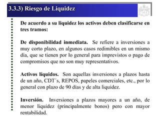 3.3.3) Riesgo de Liquidez
De acuerdo a su liquidez los activos deben clasificarse en
tres tramos:
De disponibilidad inmediata. Se refiere a inversiones a
muy corto plazo, en algunos casos redimibles en un mismo
día, que se tienen por lo general para imprevistos o pago de
compromisos que no son muy representativos.
Activos líquidos. Son aquellas inversiones a plazos hasta
de un año, CDT´s, REPOS, papeles comerciales, etc., por lo
general con plazo de 90 días y de alta liquidez.
Inversión. Inversiones a plazos mayores a un año, de
menor liquidez (principalmente bonos) pero con mayor
rentabilidad.
 