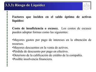 3.3.3) Riesgo de Liquidez
Factores que inciden en el saldo óptimo de activos
líquidos:
Costo de insuficiencia o escasez. Los costos de escasez
pueden adoptar formas como las siguientes:
•Mayores gastos por pago de intereses en la obtención de
recursos.
•Mayores descuentos en la venta de activos.
•Pérdida de descuento por pago en efectivo.
•Deterioro de la calificación de crédito de la compañía.
•Posible insolvencia financiera.
 