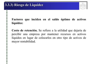 3.3.3) Riesgo de Liquidez
Factores que inciden en el saldo óptimo de activos
líquidos:
Costo de retención. Se refiere a la utilidad que dejaría de
percibir una empresa por mantener recursos en activos
líquidos en lugar de colocarlos en otro tipo de activos de
mayor rentabilidad.
 